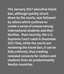 A sidebar that states that "The January 2017 executive travel ban, although quickly struck down by the courts, was followed by others which continue to create a sense of unease among international students and their families. Most recently, the U.S. Supreme Court ruled in December 2017 that, while the courts are reviewing the travel ban, it can be fully enforced, thus creating renewed concerns for visitors and students from six predominantly Muslim countries."