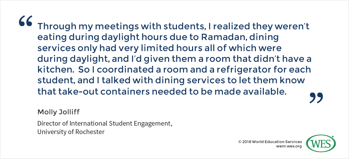A quote from Molly Jolliff, the director of international student engagement at the University of Rochester, who states: "Through my meetings with students, I realized they weren't eating during daylight hours due to Ramadan, dining services only had very limited hours all of which were during daylight, and I'd given them a room that didn't have a kitchen. So I coordinated a room and a refrigerator for each student, and I talked with dining services to let them know that take-out containers needed to be made available."