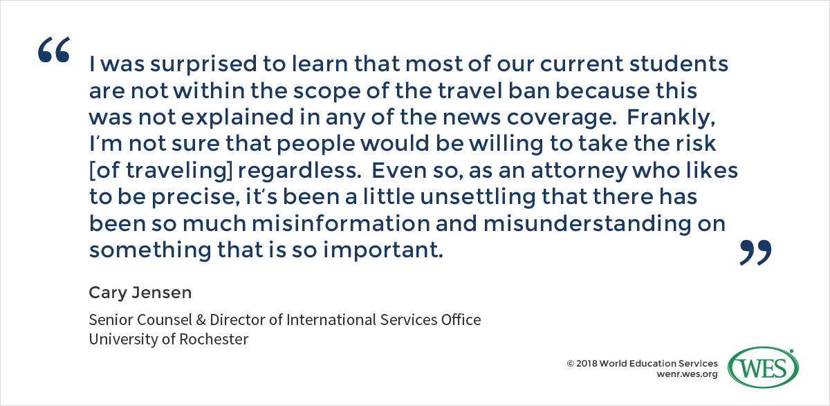 A quote from Cary Jensen, the senior counsel and director of international services office at the University of Rochester, who says: "I was surprised to learn that most of our current students are not within the scope of the travel ban because this was not explained in any of the news coverage. Frankly, I'm not sure that people would be willing to take the risk [of traveling] regardless. Even so, as an attorney who likes to be precise, it's been a little unsettling that there has been so much misinformation and misunderstanding on something that is so important."