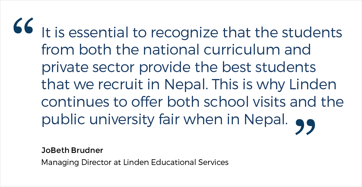 A quote from JoBeth Brudner, the Managing Director at Linden Educational Services, who says: "It is essential to recognize that the students from both the national curriculum and private sector provide the best students that we recruit in Nepal. This is why Linden continues to offer both school visits and the public university fair when in Nepal."