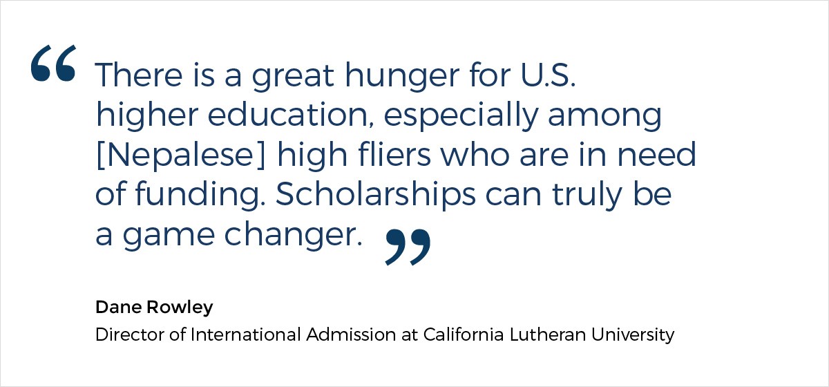 A quote from Dane Rowley, the Director of International Admission at California Lutheran University, who says: "There is a great hunger for U.S. higher education, especially among [Nepalese] high fliers who are in need of funding. Scholarships can truly be a game changer."