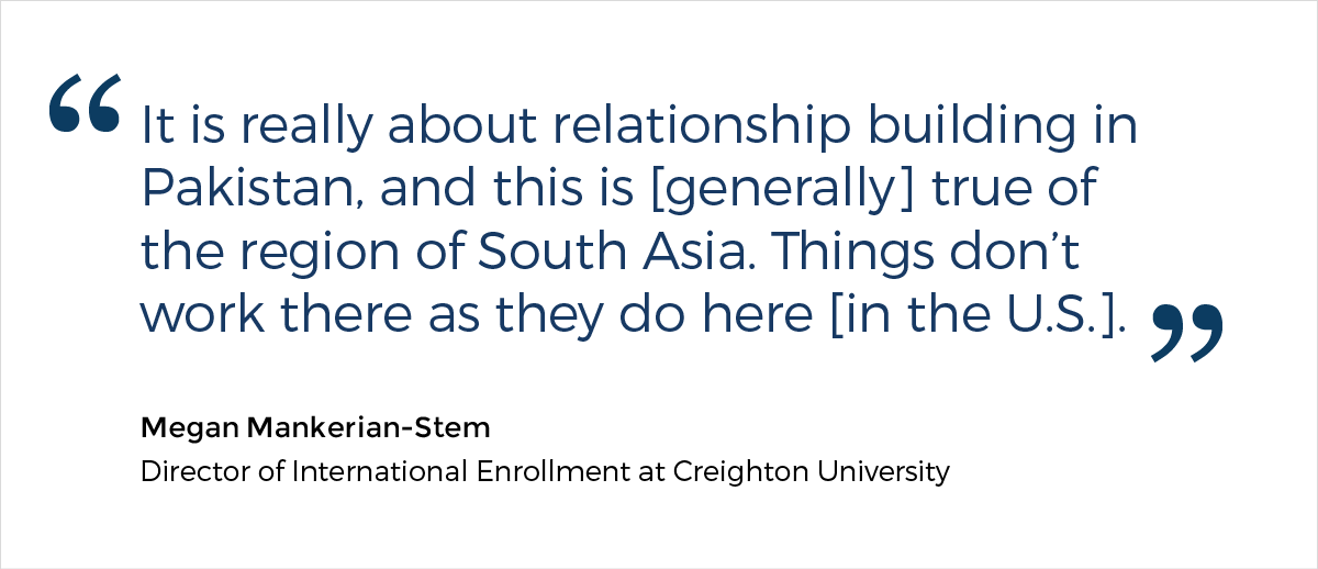 A quote from Megan Mankerian-Stem, the Director of International Enrollment at Creighton University, who says: "It is really about relationship building in Pakistan, and this is [generally] true of the region of South Asia. Things don't work there as they do here [in the U.S.]."