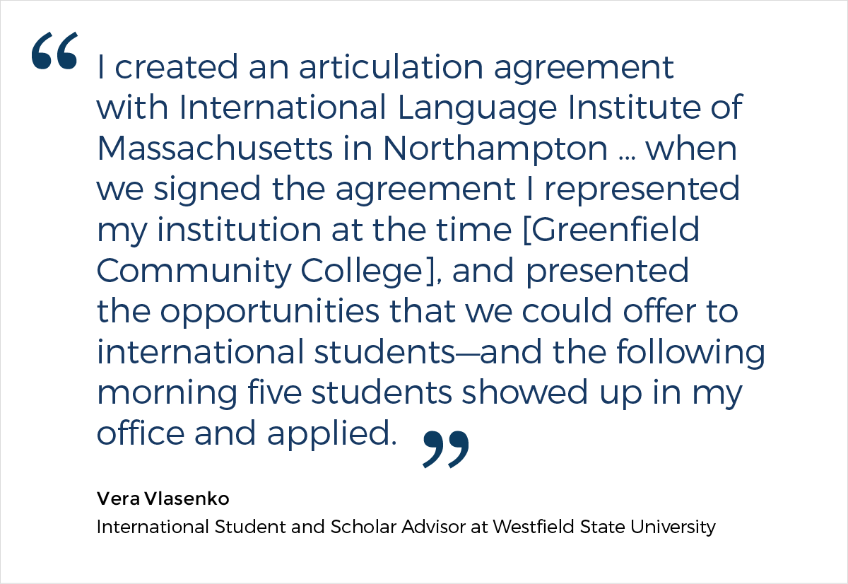A quote from Vera Vlasenko, an International Student and Scholar Advisor at Westfield State University, who says: "I created an articulation agreement with International Language Institute of Massachusetts in Northampton ... when we signed the agreement I represented my institution at the time [Greenfield Community College], and presented the opportunities that we could offer to international students—and the following morning five students showed up in my office and applied."