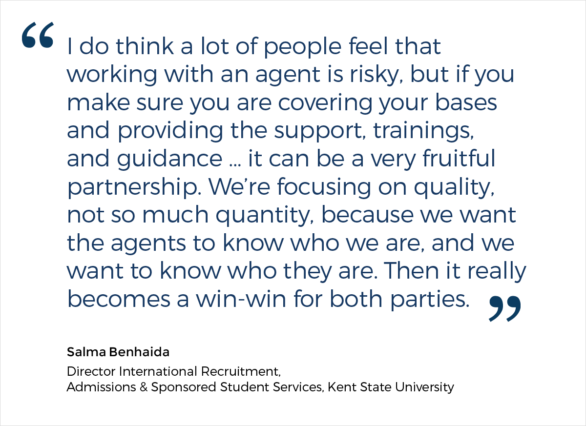 A quote from Salma Benhaida, the Director of International Recruitment, Admissions & Sponsored Student Services at Kent State University, who says: "I do think a lot of people feel that working with an agent is risky, but if you make sure you are covering your bases and providing the support, trainings, and guidance ... it can be a very fruitful partnership. We're focusing on quality, not so much quantity, because we want the agents to know who we are, and we want to know who they are. Then it really becomes a win-win for both parties."