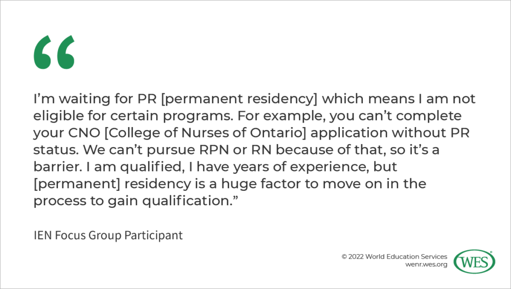 Image 1: A quote from an IEN focus group participant: “I’m waiting for PR [permanent residency] which means I am not eligible for certain programs. For example, you can’t complete your CNO [College of Nurses of Ontario] application without PR status. We can’t pursue RPN or RN because of that, so it’s a barrier. I am qualified, I have years of experience, but [permanent] residency is a huge factor to move on in the process to gain qualification.”