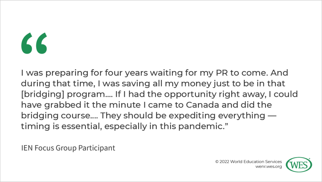 Image 2: A quote from an IEN focus group participant: “I was preparing for four years waiting for my PR to come. And during that time, I was saving all my money just to be in that [bridging] program.... If I had the opportunity right away, I could have grabbed it the minute I came to Canada and did the bridging course…. They should be expediting everything–timing is essential, especially in this pandemic.”