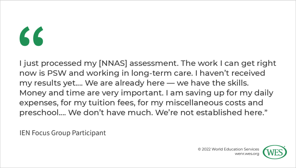Image 4: A quote from an IEN focus group participant: “I just processed my [NNAS] assessment. The work I can get right now is PSW and working in long-term care. I haven’t received my results yet.… We are already here–we have the skills. Money and time are very important. I am saving up for my daily expenses, for my tuition fees, for my miscellaneous costs and preschool.... We don’t have much. We’re not established here.”